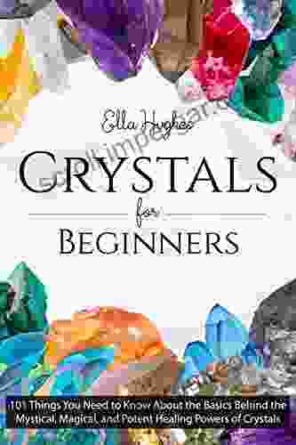 Crystals For Beginners: 101 Things You Need To Know About The Basics Behind The Mystical Magical And Potent Healing Powers Of Crystals