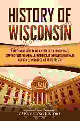 History Of Wisconsin: A Captivating Guide To The History Of The Badger State Starting From The Arrival Of Jean Nicolet Through The Fox Wars War Of 1812 And Gilded Age To The Present