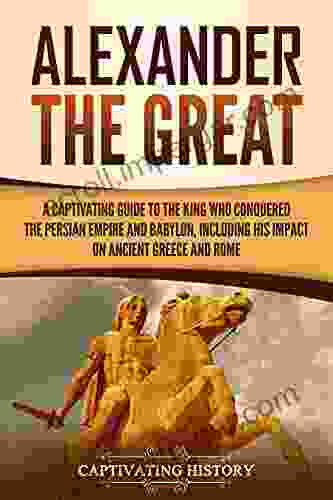 Alexander The Great: A Captivating Guide To The King Who Conquered The Persian Empire And Babylon Including His Impact On Ancient Greece And Rome (Ancient Greek History)