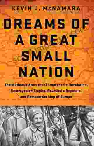 Dreams Of A Great Small Nation: The Mutinous Army That Threatened A Revolution Destroyed An Empire Founded A Republic And Remade The Map Of Europe