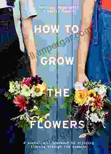 How To Grow The Flowers: A Sustainable Approach To Enjoying Flowers Through The Seasons