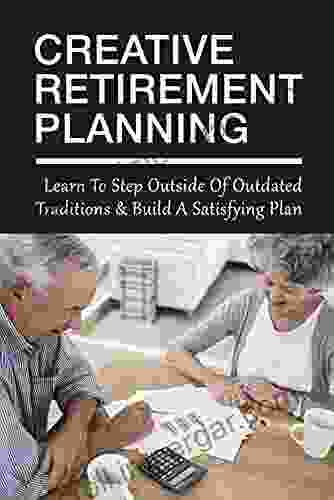 Creative Retirement Planning: Learn To Step Outside Of Outdated Traditions Build A Satisfying Plan: How To Succeed In Retirement