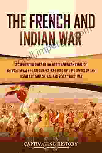 The French And Indian War: A Captivating Guide To The North American Conflict Between Great Britain And France Along With Its Impact On The History Of Canada The US And The Seven Years War